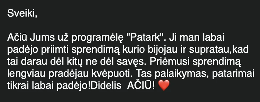 Laiškas: „Ačiū Jums už programėlę Patark. Ji man labai padėjo priimti sprendimą, kurio bijojau… Priėmusi sprendimą lengviau pradėjau kvėpuoti. Tas palaikymas, patarimai tikrai labai padėjo! Didelis AČIŪ!“